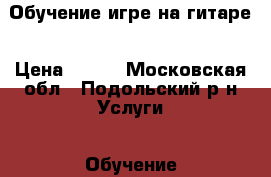 Обучение игре на гитаре › Цена ­ 500 - Московская обл., Подольский р-н Услуги » Обучение. Курсы   . Московская обл.
